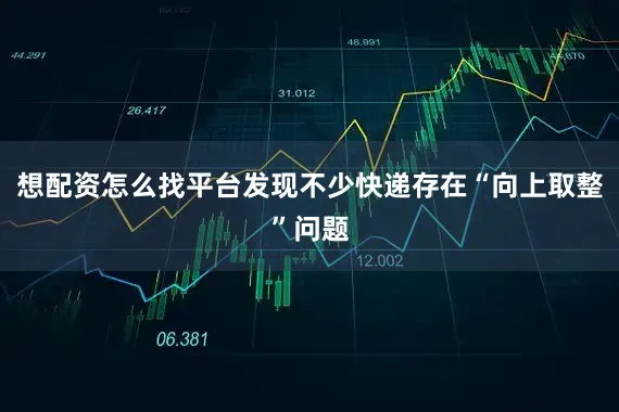 想配资怎么找平台发现不少快递存在“向上取整”问题