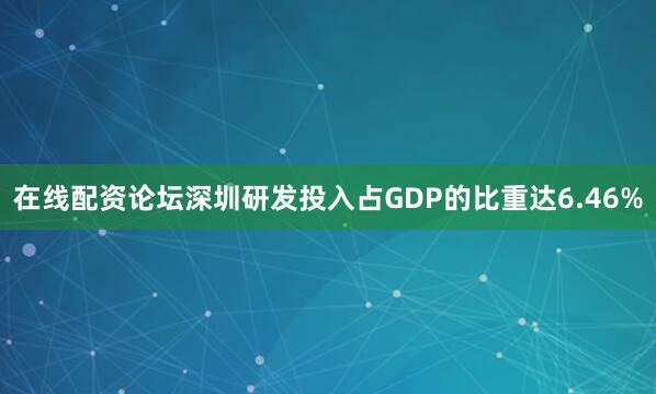 在线配资论坛深圳研发投入占GDP的比重达6.46%