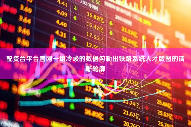 配资台平台官网一组冷峻的数据勾勒出铁路系统人才版图的清晰轮廓