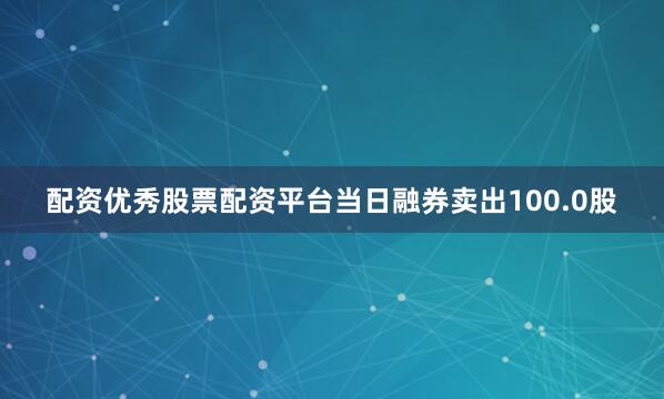 配资优秀股票配资平台当日融券卖出100.0股