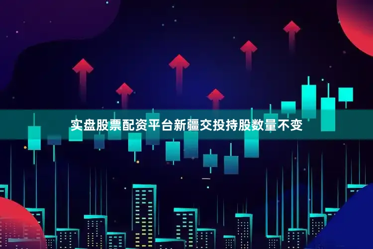 实盘股票配资平台新疆交投持股数量不变