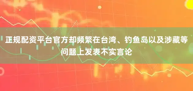 正规配资平台官方却频繁在台湾、钓鱼岛以及涉藏等问题上发表不实言论