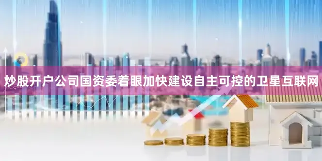 炒股开户公司国资委着眼加快建设自主可控的卫星互联网